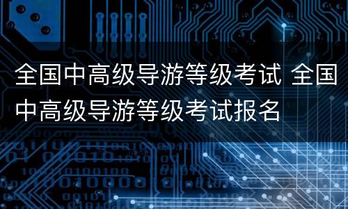 全国中高级导游等级考试 全国中高级导游等级考试报名
