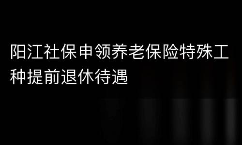 阳江社保申领养老保险特殊工种提前退休待遇