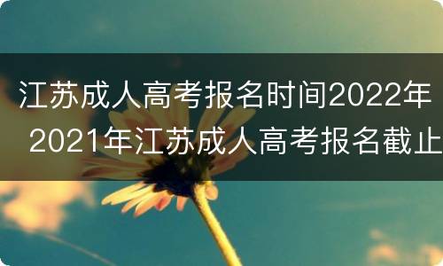 江苏成人高考报名时间2022年 2021年江苏成人高考报名截止时间