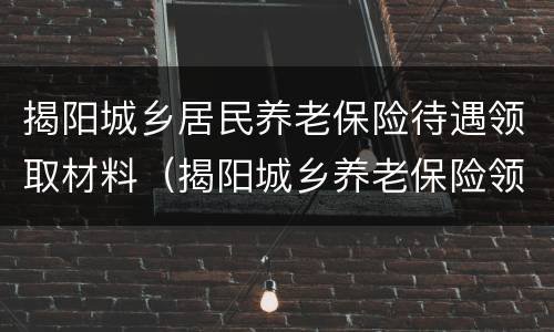 揭阳城乡居民养老保险待遇领取材料（揭阳城乡养老保险领取标准）