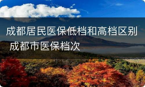 成都居民医保低档和高档区别 成都市医保档次