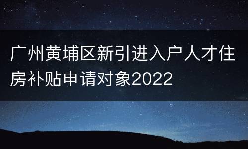 广州黄埔区新引进入户人才住房补贴申请对象2022