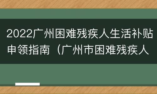 2022广州困难残疾人生活补贴申领指南（广州市困难残疾人生活补贴）