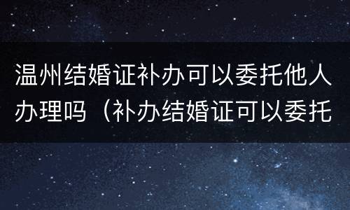 温州结婚证补办可以委托他人办理吗（补办结婚证可以委托家人办吗）