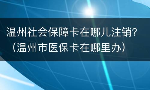 温州社会保障卡在哪儿注销？（温州市医保卡在哪里办）