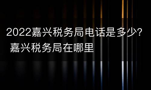 2022嘉兴税务局电话是多少？ 嘉兴税务局在哪里