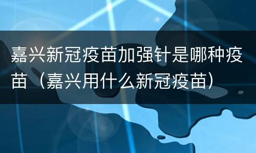 嘉兴新冠疫苗加强针是哪种疫苗（嘉兴用什么新冠疫苗）