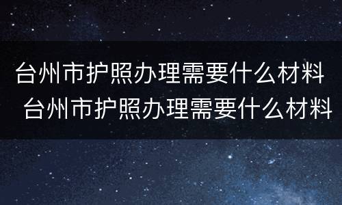 台州市护照办理需要什么材料 台州市护照办理需要什么材料和证件