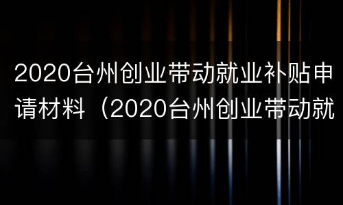 2020台州创业带动就业补贴申请材料（2020台州创业带动就业补贴申请材料有哪些）