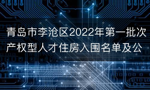 青岛市李沧区2022年第一批次产权型人才住房入围名单及公测选房须知