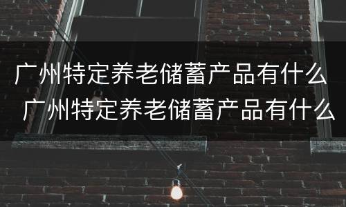 广州特定养老储蓄产品有什么 广州特定养老储蓄产品有什么优惠