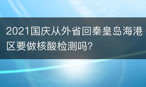 2021国庆从外省回秦皇岛海港区要做核酸检测吗？