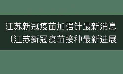 江苏新冠疫苗加强针最新消息（江苏新冠疫苗接种最新进展）
