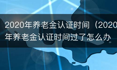 2020年养老金认证时间（2020年养老金认证时间过了怎么办）