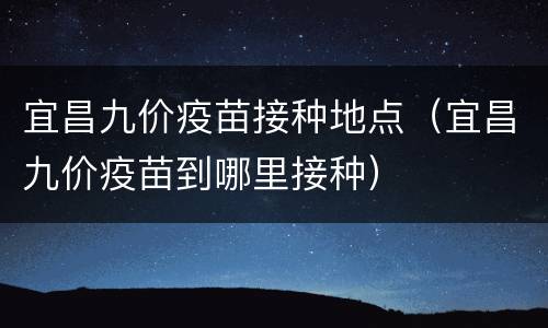 宜昌九价疫苗接种地点（宜昌九价疫苗到哪里接种）