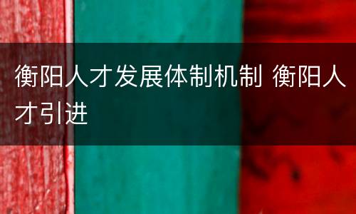 衡阳人才发展体制机制 衡阳人才引进