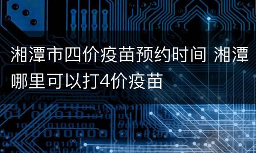 湘潭市四价疫苗预约时间 湘潭哪里可以打4价疫苗