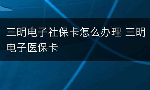 三明电子社保卡怎么办理 三明电子医保卡