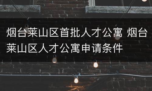 烟台莱山区首批人才公寓 烟台莱山区人才公寓申请条件