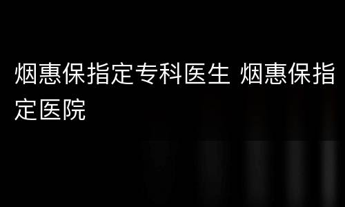 烟惠保指定专科医生 烟惠保指定医院