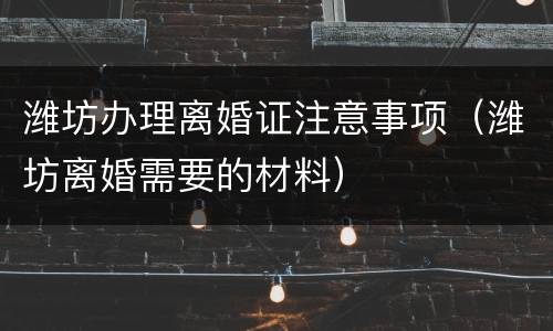 潍坊办理离婚证注意事项（潍坊离婚需要的材料）
