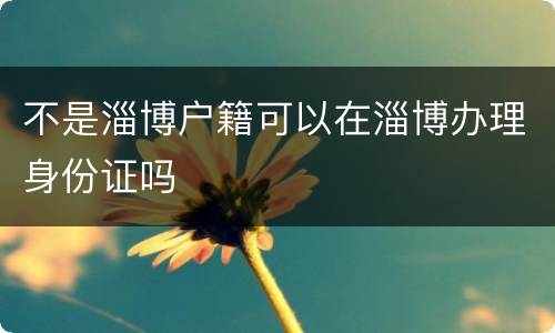不是淄博户籍可以在淄博办理身份证吗