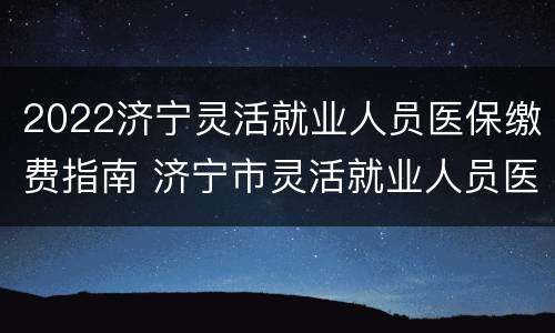 2022济宁灵活就业人员医保缴费指南 济宁市灵活就业人员医疗保险