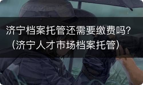 济宁档案托管还需要缴费吗？（济宁人才市场档案托管）