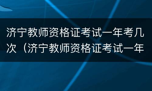 济宁教师资格证考试一年考几次（济宁教师资格证考试一年考几次呀）