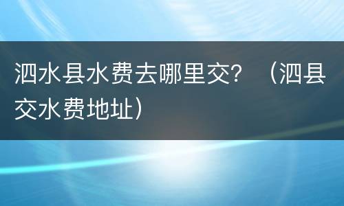 泗水县水费去哪里交？（泗县交水费地址）