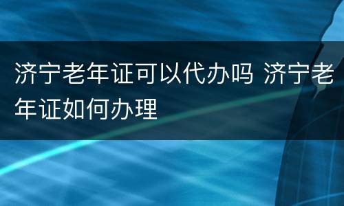济宁老年证可以代办吗 济宁老年证如何办理