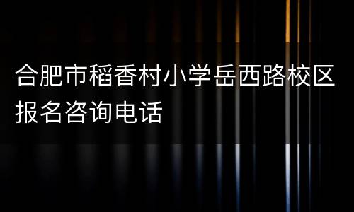 合肥市稻香村小学岳西路校区报名咨询电话
