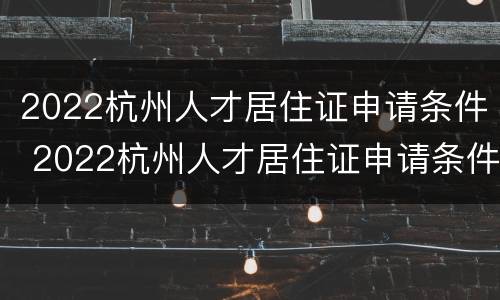 2022杭州人才居住证申请条件 2022杭州人才居住证申请条件及流程