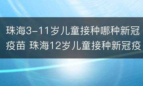 珠海3-11岁儿童接种哪种新冠疫苗 珠海12岁儿童接种新冠疫苗