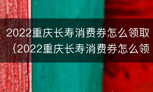 2022重庆长寿消费券怎么领取（2022重庆长寿消费券怎么领取啊）