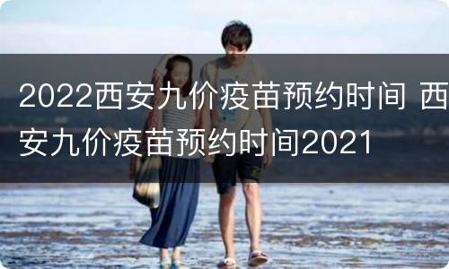 2022西安九价疫苗预约时间 西安九价疫苗预约时间2021