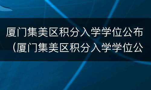 厦门集美区积分入学学位公布（厦门集美区积分入学学位公布时间）