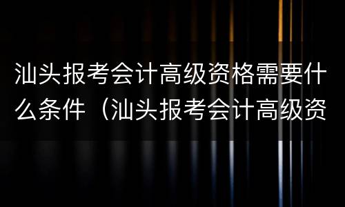 汕头报考会计高级资格需要什么条件（汕头报考会计高级资格需要什么条件才能考）