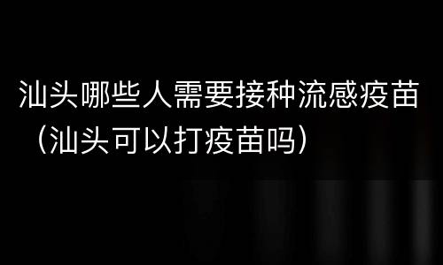 汕头哪些人需要接种流感疫苗（汕头可以打疫苗吗）