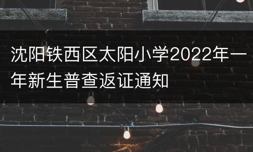 沈阳铁西区太阳小学2022年一年新生普查返证通知