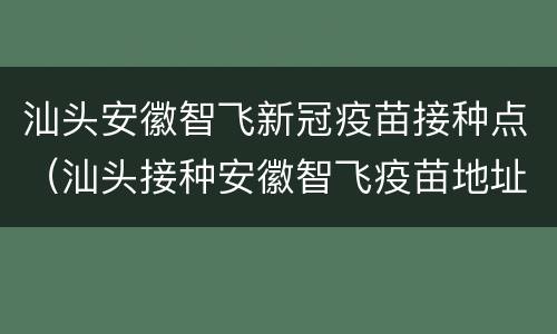 汕头安徽智飞新冠疫苗接种点（汕头接种安徽智飞疫苗地址）