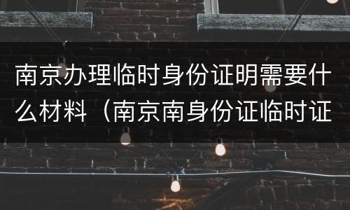南京办理临时身份证明需要什么材料（南京南身份证临时证明在哪办）