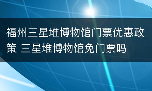 福州三星堆博物馆门票优惠政策 三星堆博物馆免门票吗