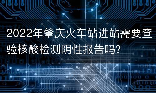 2022年肇庆火车站进站需要查验核酸检测阴性报告吗？