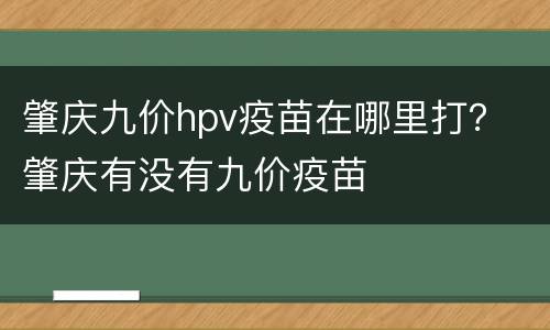 肇庆九价hpv疫苗在哪里打？ 肇庆有没有九价疫苗