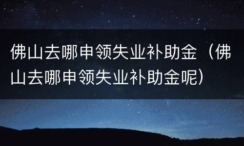 佛山去哪申领失业补助金（佛山去哪申领失业补助金呢）