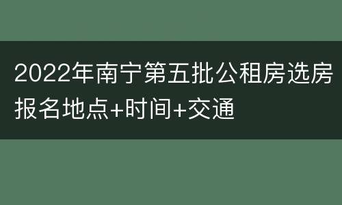 2022年南宁第五批公租房选房报名地点+时间+交通