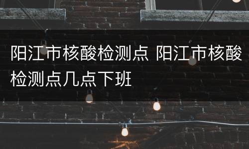 阳江市核酸检测点 阳江市核酸检测点几点下班
