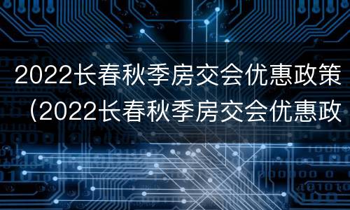 2022长春秋季房交会优惠政策（2022长春秋季房交会优惠政策公示）