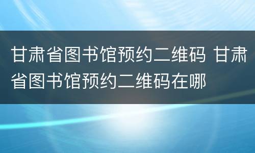 甘肃省图书馆预约二维码 甘肃省图书馆预约二维码在哪